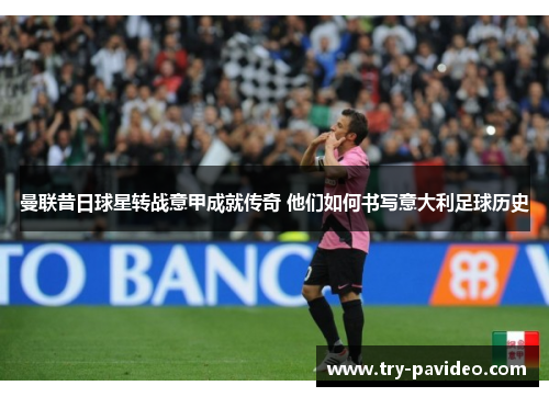 曼联昔日球星转战意甲成就传奇 他们如何书写意大利足球历史 曼联昔日球星转战意甲成就传奇 他们如何书写意大利足球历史