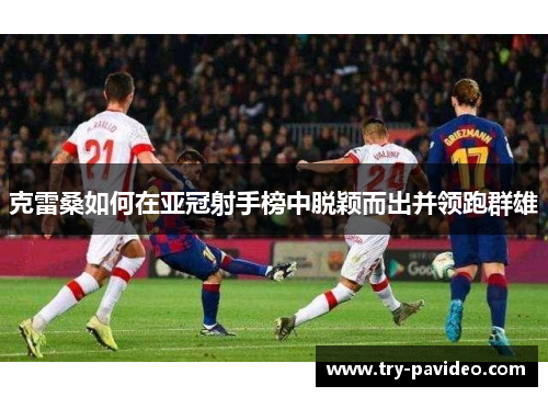 克雷桑如何在亚冠射手榜中脱颖而出并领跑群雄 克雷桑如何在亚冠射手榜中脱颖而出并领跑群雄