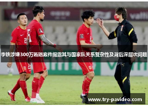 李铁涉嫌300万贿赂案件揭露其与国家队关系复杂性及背后深层次问题