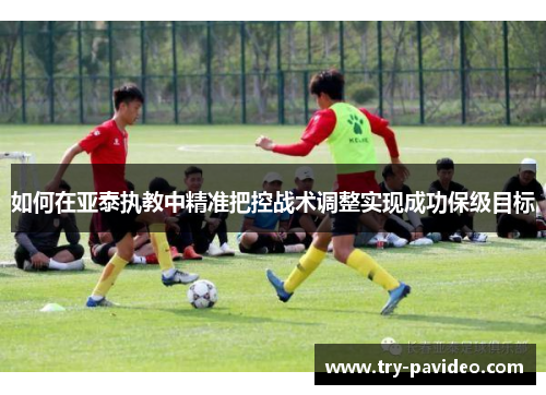 如何在亚泰执教中精准把控战术调整实现成功保级目标 如何在亚泰执教中精准把控战术调整实现成功保级目标