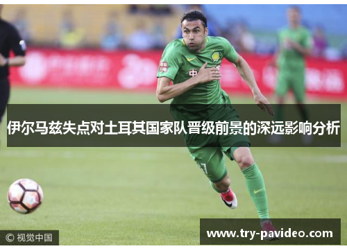 伊尔马兹失点对土耳其国家队晋级前景的深远影响分析 伊尔马兹失点对土耳其国家队晋级前景的深远影响分析