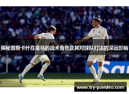 揭秘普斯卡什在皇马的战术角色及其对球队打法的深远影响