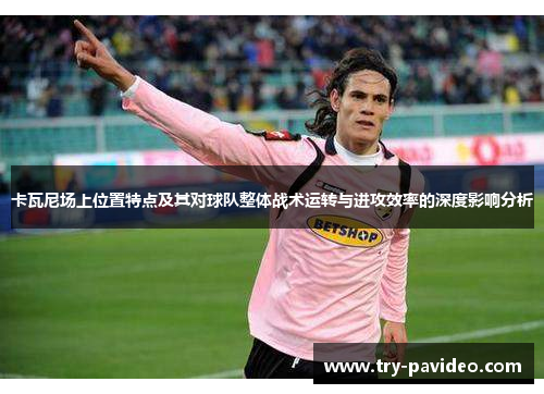卡瓦尼场上位置特点及其对球队整体战术运转与进攻效率的深度影响分析 卡瓦尼场上位置特点及其对球队整体战术运转与进攻效率的深度影响分析