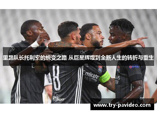 里昂队长托利索的蜕变之路 从巨星辉煌到全新人生的转折与重生 里昂队长托利索的蜕变之路 从巨星辉煌到全新人生的转折与重生