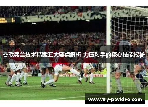 曼联弗兰技术精髓五大要点解析 力压对手的核心技能揭秘 曼联弗兰技术精髓五大要点解析 力压对手的核心技能揭秘