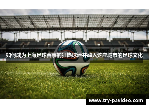 如何成为上海足球赛事的狂热球迷并融入这座城市的足球文化 如何成为上海足球赛事的狂热球迷并融入这座城市的足球文化