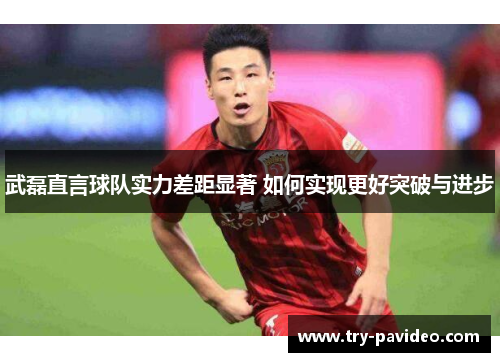 武磊直言球队实力差距显著 如何实现更好突破与进步 武磊直言球队实力差距显著 如何实现更好突破与进步