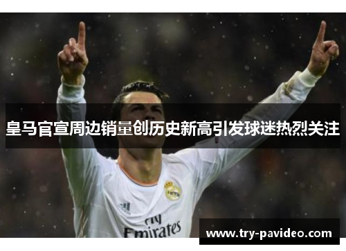 皇马官宣周边销量创历史新高引发球迷热烈关注 皇马官宣周边销量创历史新高引发球迷热烈关注